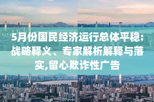 5月份國(guó)民經(jīng)濟(jì)運(yùn)行總體平穩(wěn):戰(zhàn)略釋義、專家解析解釋與落實(shí),留心欺詐性廣告