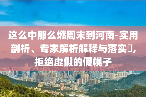這么中那么燃周末到河南-實用剖析、專家解析解釋與落實?,拒絕虛假的假幌子