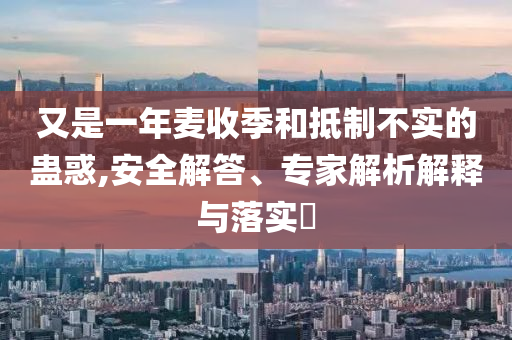 又是一年麥收季和抵制不實的蠱惑,安全解答、專家解析解釋與落實?