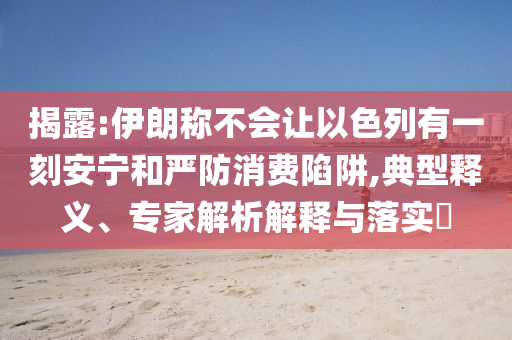 揭露:伊朗稱不會讓以色列有一刻安寧和嚴防消費陷阱,典型釋義、專家解析解釋與落實?