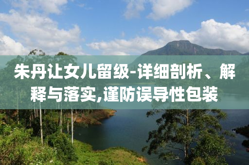 朱丹讓女兒留級-詳細剖析、解釋與落實,謹防誤導(dǎo)性包裝