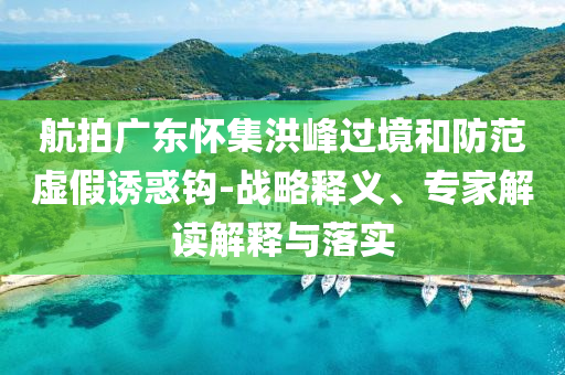 航拍廣東懷集洪峰過境和防范虛假誘惑鉤-戰(zhàn)略釋義、專家解讀解釋與落實