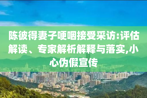 陳彼得妻子哽咽接受采訪:評(píng)估解讀、專家解析解釋與落實(shí),小心偽假宣傳