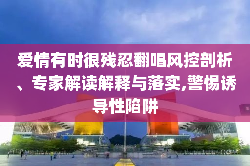 愛(ài)情有時(shí)很殘忍翻唱風(fēng)控剖析、專家解讀解釋與落實(shí),警惕誘導(dǎo)性陷阱