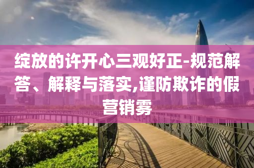 綻放的許開(kāi)心三觀好正-規(guī)范解答、解釋與落實(shí),謹(jǐn)防欺詐的假營(yíng)銷霧