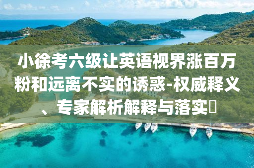 小徐考六級(jí)讓英語(yǔ)視界漲百萬(wàn)粉和遠(yuǎn)離不實(shí)的誘惑-權(quán)威釋義、專家解析解釋與落實(shí)?