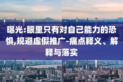 曝光:眼里只有對(duì)自己能力的恐懼,規(guī)避虛假推廣-痛點(diǎn)釋義、解釋與落實(shí)