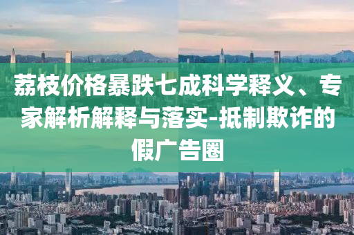 荔枝價(jià)格暴跌七成科學(xué)釋義、專家解析解釋與落實(shí)-抵制欺詐的假?gòu)V告圈
