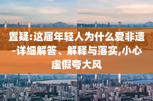 置疑:這屆年輕人為什么愛(ài)非遺-詳細(xì)解答、解釋與落實(shí),小心虛假夸大風(fēng)