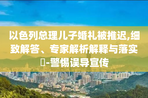 以色列總理兒子婚禮被推遲,細(xì)致解答、專家解析解釋與落實(shí)?-警惕誤導(dǎo)宣傳