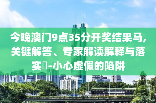 今晚澳門9點(diǎn)35分開獎(jiǎng)結(jié)果馬,關(guān)鍵解答、專家解讀解釋與落實(shí)?-小心虛假的陷阱