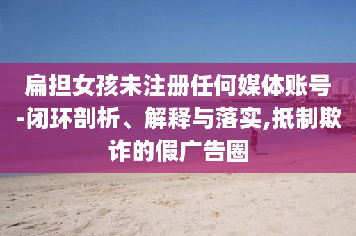 扁擔(dān)女孩未注冊(cè)任何媒體賬號(hào)-閉環(huán)剖析、解釋與落實(shí),抵制欺詐的假廣告圈