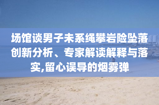 場(chǎng)館談男子未系繩攀巖險(xiǎn)墜落創(chuàng)新分析、專家解讀解釋與落實(shí),留心誤導(dǎo)的煙霧彈