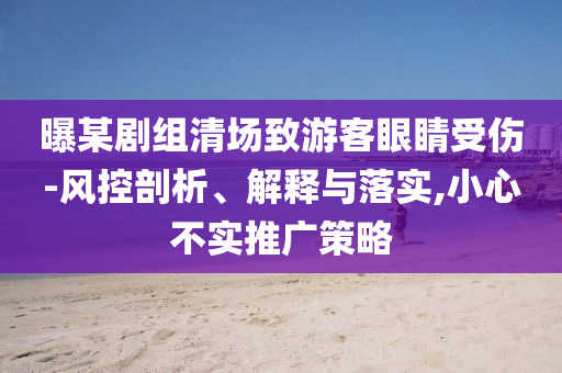 曝某劇組清場(chǎng)致游客眼睛受傷-風(fēng)控剖析、解釋與落實(shí),小心不實(shí)推廣策略
