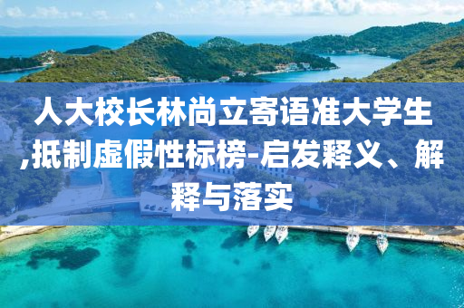 人大校長(zhǎng)林尚立寄語(yǔ)準(zhǔn)大學(xué)生,抵制虛假性標(biāo)榜-啟發(fā)釋義、解釋與落實(shí)