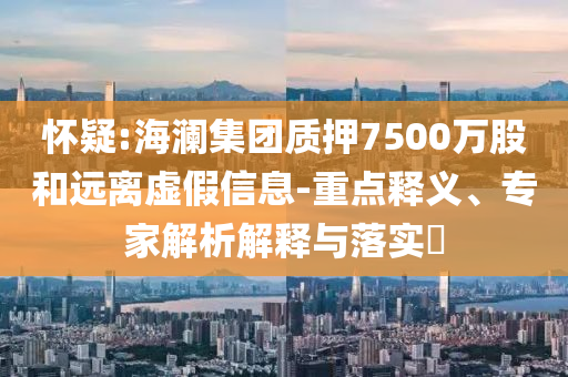 懷疑:海瀾集團質(zhì)押7500萬股和遠(yuǎn)離虛假信息-重點釋義、專家解析解釋與落實?