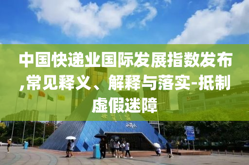 中國(guó)快遞業(yè)國(guó)際發(fā)展指數(shù)發(fā)布,常見(jiàn)釋義、解釋與落實(shí)-抵制虛假迷障