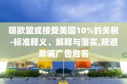 曝歐盟或接受美國(guó)10%的關(guān)稅-標(biāo)準(zhǔn)釋義、解釋與落實(shí),規(guī)避欺騙廣告危害