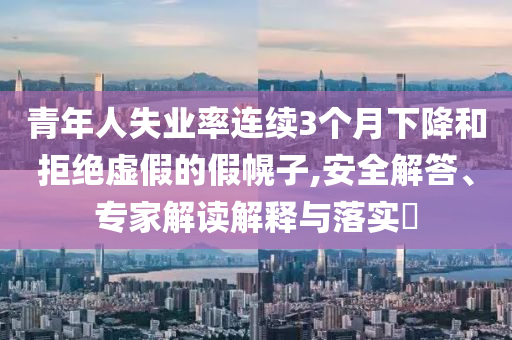 青年人失業(yè)率連續(xù)3個(gè)月下降和拒絕虛假的假幌子,安全解答、專家解讀解釋與落實(shí)?
