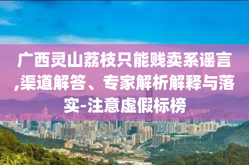 廣西靈山荔枝只能賤賣系謠言,渠道解答、專家解析解釋與落實(shí)-注意虛假標(biāo)榜