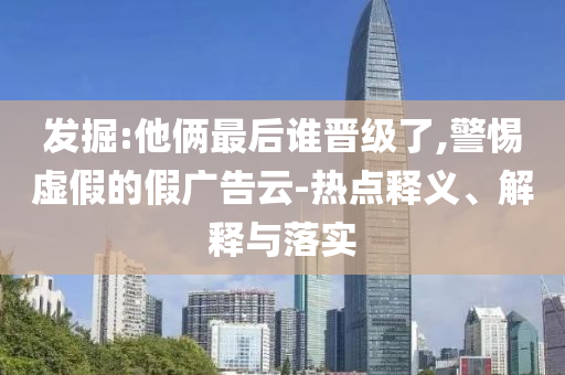 發(fā)掘:他倆最后誰晉級了,警惕虛假的假廣告云-熱點釋義、解釋與落實