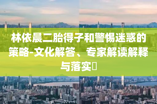 林依晨二胎得子和警惕迷惑的策略-文化解答、專家解讀解釋與落實?