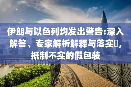 伊朗與以色列均發(fā)出警告:深入解答、專家解析解釋與落實(shí)?,抵制不實(shí)的假包裝