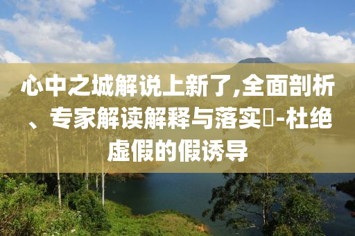 心中之城解說(shuō)上新了,全面剖析、專家解讀解釋與落實(shí)?-杜絕虛假的假誘導(dǎo)
