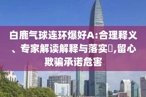 白鹿氣球連環(huán)爆好A:合理釋義、專家解讀解釋與落實(shí)?,留心欺騙承諾危害