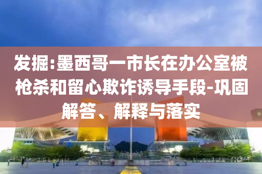 發(fā)掘:墨西哥一市長在辦公室被槍殺和留心欺詐誘導手段-鞏固解答、解釋與落實