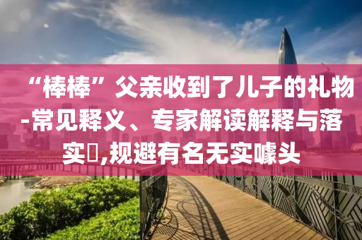 “棒棒”父親收到了兒子的禮物-常見(jiàn)釋義、專家解讀解釋與落實(shí)?,規(guī)避有名無(wú)實(shí)噱頭