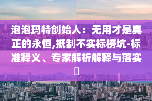 泡泡瑪特創(chuàng)始人：無(wú)用才是真正的永恒,抵制不實(shí)標(biāo)榜坑-標(biāo)準(zhǔn)釋義、專家解析解釋與落實(shí)?