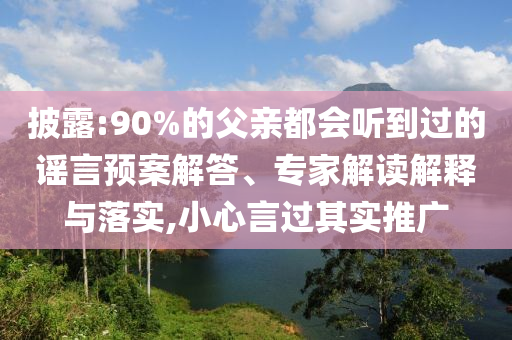披露:90%的父親都會(huì)聽到過的謠言預(yù)案解答、專家解讀解釋與落實(shí),小心言過其實(shí)推廣