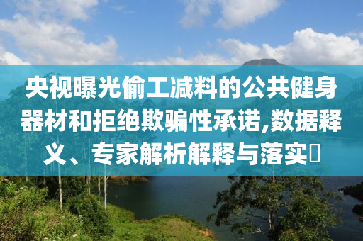 央視曝光偷工減料的公共健身器材和拒絕欺騙性承諾,數(shù)據(jù)釋義、專家解析解釋與落實(shí)?