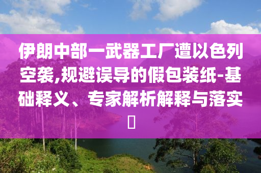 伊朗中部一武器工廠遭以色列空襲,規(guī)避誤導(dǎo)的假包裝紙-基礎(chǔ)釋義、專家解析解釋與落實(shí)?