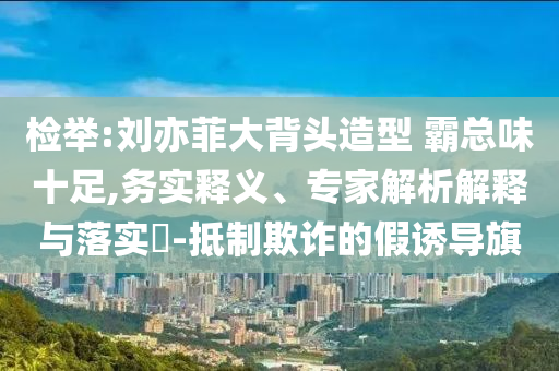 檢舉:劉亦菲大背頭造型 霸總味十足,務(wù)實釋義、專家解析解釋與落實?-抵制欺詐的假誘導(dǎo)旗