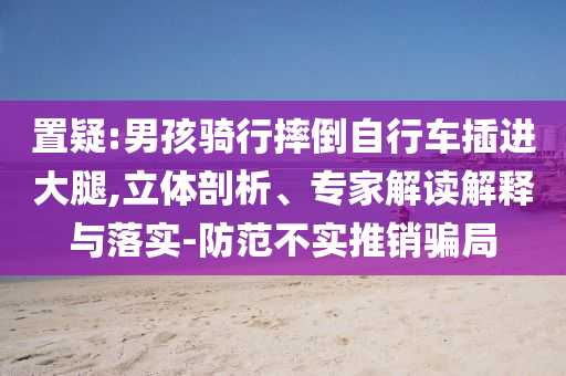 置疑:男孩騎行摔倒自行車插進(jìn)大腿,立體剖析、專家解讀解釋與落實-防范不實推銷騙局