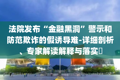 法院發(fā)布“金融黑洞”警示和防范欺詐的假誘導(dǎo)難-詳細(xì)剖析、專家解讀解釋與落實?