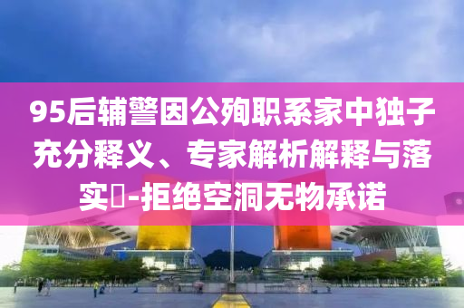 95后輔警因公殉職系家中獨子充分釋義、專家解析解釋與落實?-拒絕空洞無物承諾