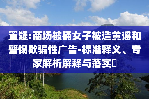 置疑:商場被捅女子被造黃謠和警惕欺騙性廣告-標準釋義、專家解析解釋與落實?