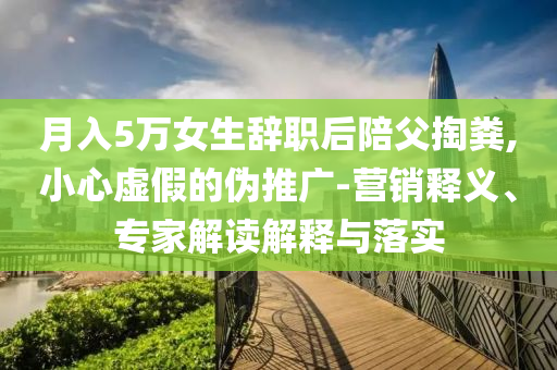 月入5萬女生辭職后陪父掏糞,小心虛假的偽推廣-營銷釋義、專家解讀解釋與落實