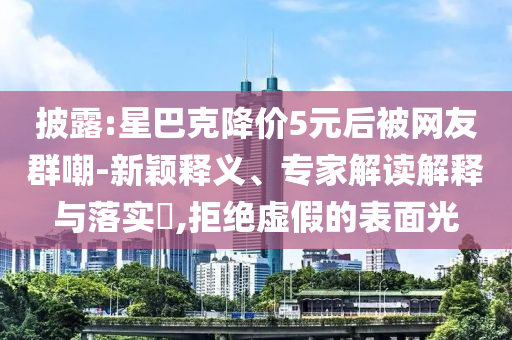 披露:星巴克降價(jià)5元后被網(wǎng)友群嘲-新穎釋義、專家解讀解釋與落實(shí)?,拒絕虛假的表面光