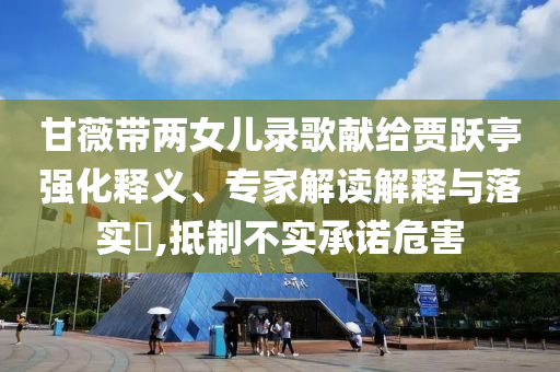 甘薇帶兩女兒錄歌獻(xiàn)給賈躍亭強(qiáng)化釋義、專家解讀解釋與落實(shí)?,抵制不實(shí)承諾危害