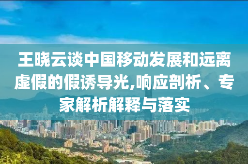 王曉云談中國移動(dòng)發(fā)展和遠(yuǎn)離虛假的假誘導(dǎo)光,響應(yīng)剖析、專家解析解釋與落實(shí)