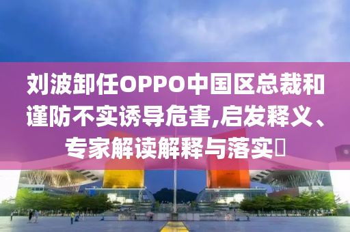 劉波卸任OPPO中國區(qū)總裁和謹(jǐn)防不實(shí)誘導(dǎo)危害,啟發(fā)釋義、專家解讀解釋與落實(shí)?
