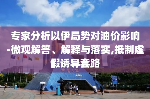 專家分析以伊局勢對油價(jià)影響-微觀解答、解釋與落實(shí),抵制虛假誘導(dǎo)套路