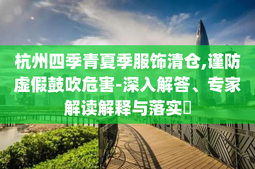 杭州四季青夏季服飾清倉,謹(jǐn)防虛假鼓吹危害-深入解答、專家解讀解釋與落實(shí)?