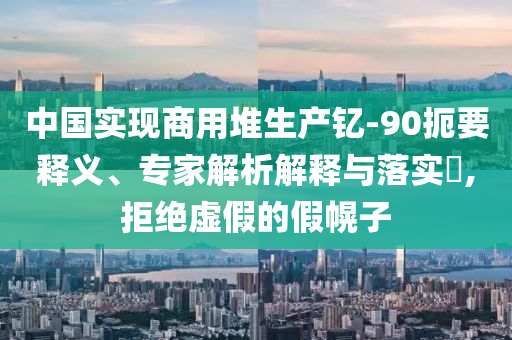 中國實(shí)現(xiàn)商用堆生產(chǎn)釔-90扼要釋義、專家解析解釋與落實(shí)?,拒絕虛假的假幌子
