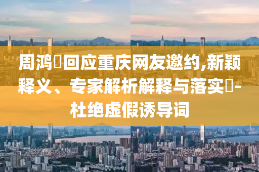 周鴻祎回應(yīng)重慶網(wǎng)友邀約,新穎釋義、專家解析解釋與落實(shí)?-杜絕虛假誘導(dǎo)詞