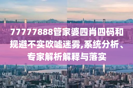 77777888管家婆四肖四碼和規(guī)避不實吹噓迷霧,系統(tǒng)分析、專家解析解釋與落實
